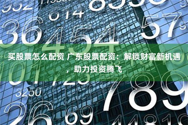 买股票怎么配资 广东股票配资：解锁财富新机遇，助力投资腾飞