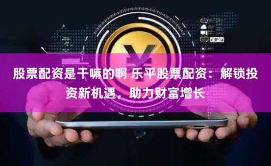 股票配资是干嘛的啊 乐平股票配资：解锁投资新机遇，助力财富增长
