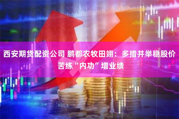 西安期货配资公司 鹏都农牧田翊：多措并举稳股价 苦练“内功”增业绩