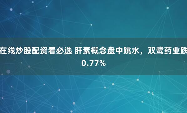 在线炒股配资看必选 肝素概念盘中跳水,双鹭药业跌0.77%