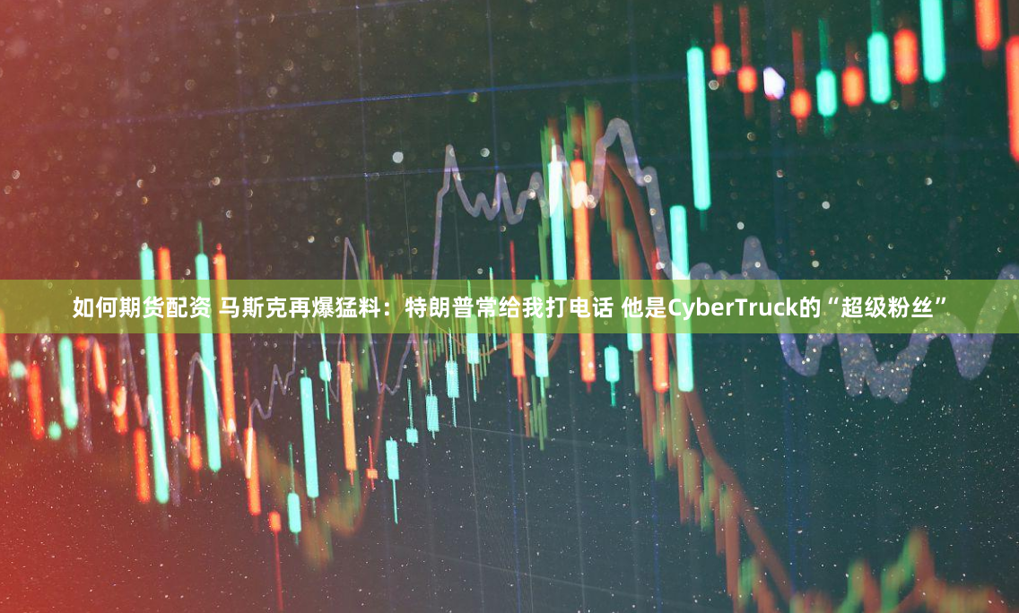 如何期货配资 马斯克再爆猛料：特朗普常给我打电话 他是CyberTruck的“超级粉丝”