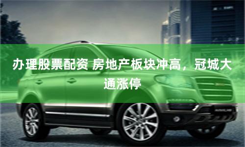 办理股票配资 房地产板块冲高，冠城大通涨停