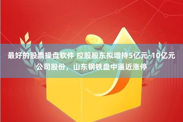 最好的股票操盘软件 控股股东拟增持5亿元-10亿元公司股份，山东钢铁盘中逼近涨停