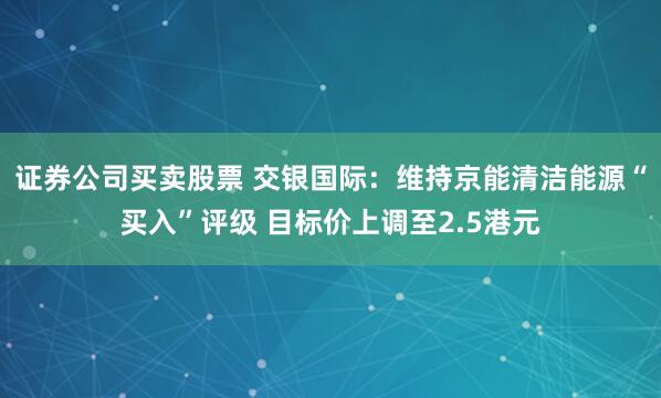 证券公司买卖股票 交银国际：维持京能清洁能源“买入”评级 目标价上调至2.5港元