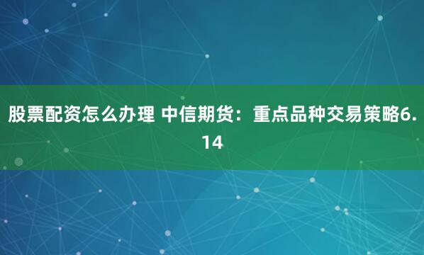 股票配资怎么办理 中信期货：重点品种交易策略6.14